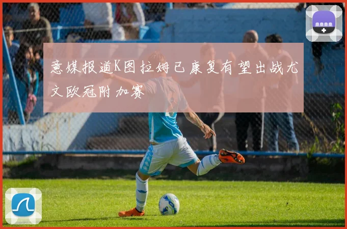 意媒报道K图拉姆已康复有望出战尤文欧冠附加赛