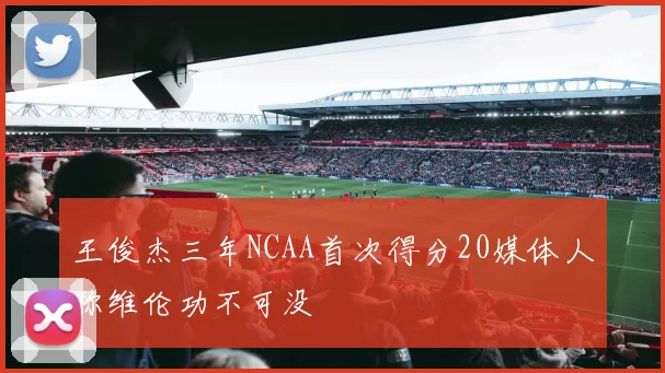 王俊杰三年NCAA首次得分20媒体人称维伦功不可没