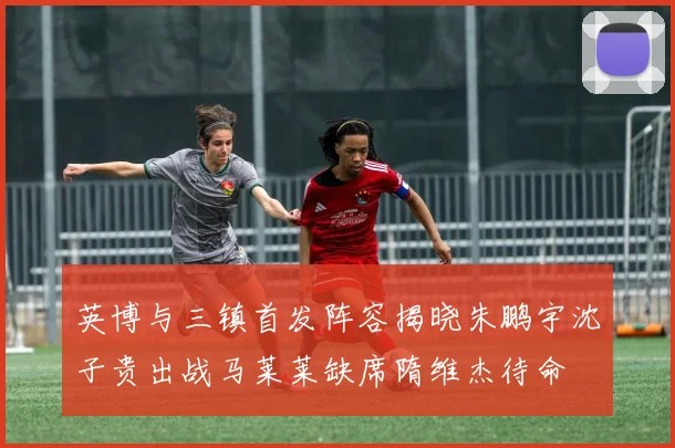 英博与三镇首发阵容揭晓朱鹏宇沈子贵出战马莱莱缺席隋维杰待命