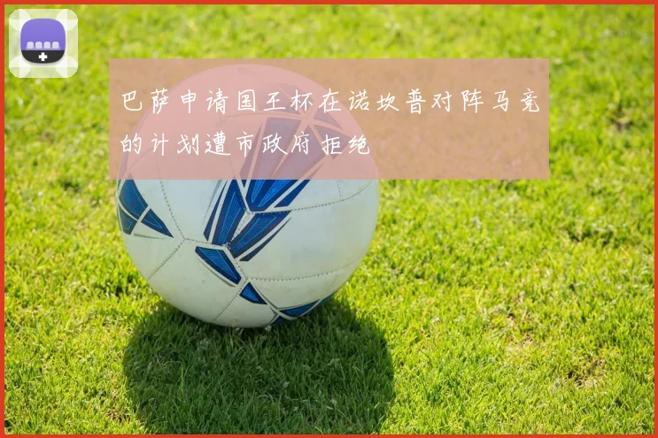 巴萨申请国王杯在诺坎普对阵马竞的计划遭市政府拒绝