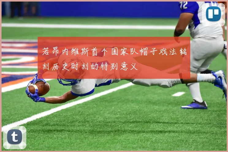 若昂内维斯首个国家队帽子戏法铭刻历史时刻的特别意义