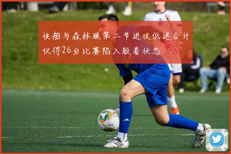 快船与森林狼第二节进攻低迷合计仅得26分比赛陷入胶着状态