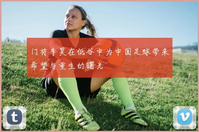 门将李昊在低谷中为中国足球带来希望与重生的曙光