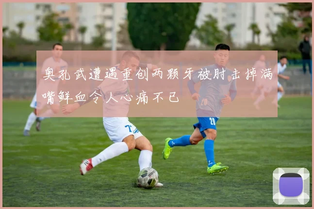 奥孔武遭遇重创两颗牙被肘击掉满嘴鲜血令人心痛不已