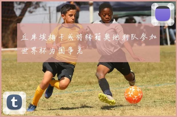 丘库埃梅卡或将转籍奥地利队参加世界杯为国争光