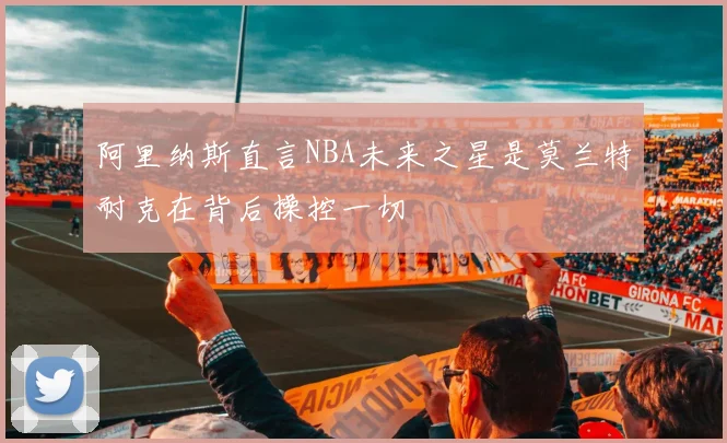 阿里纳斯直言NBA未来之星是莫兰特耐克在背后操控一切