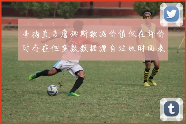 夸梅直言詹姆斯数据价值仅在评价时存在但多数数据源自垃圾时间表现