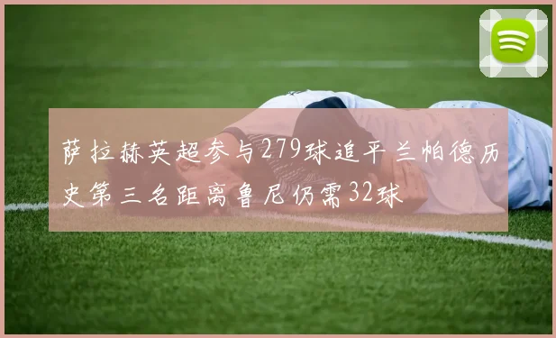 萨拉赫英超参与279球追平兰帕德历史第三名距离鲁尼仍需32球