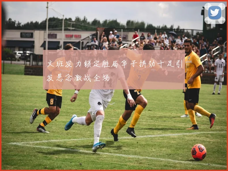 文班发力锁定胜局华子拼劲十足引发悬念激战全场