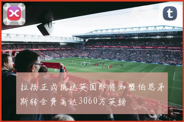 拉扬正式抵达英国即将加盟伯恩茅斯转会费高达3060万英镑