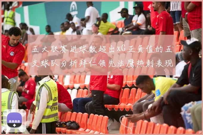 五大联赛进球数超出xG正负值的五支球队分析拜仁领先法鹰热刺表现抢眼
