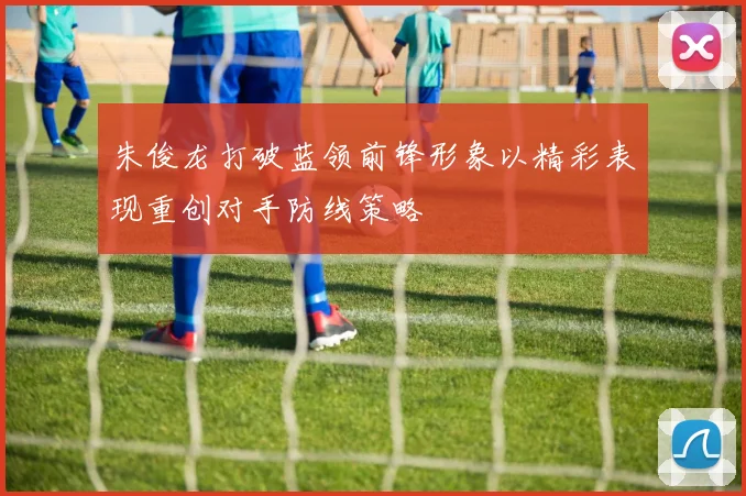 朱俊龙打破蓝领前锋形象以精彩表现重创对手防线策略