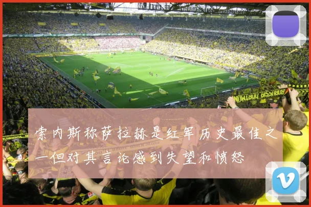 索内斯称萨拉赫是红军历史最佳之一但对其言论感到失望和愤怒