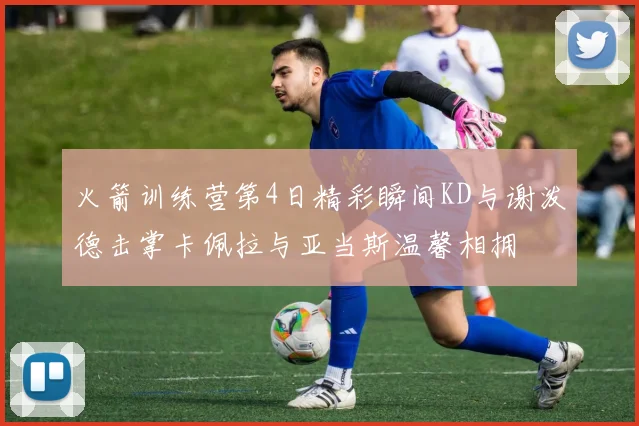 火箭训练营第4日精彩瞬间KD与谢泼德击掌卡佩拉与亚当斯温馨相拥