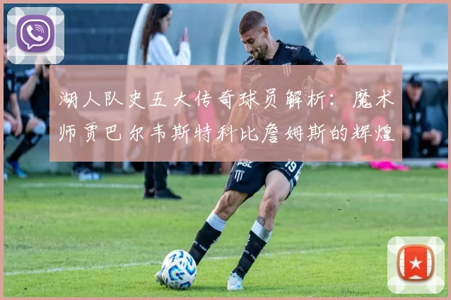 湖人队史五大传奇球员解析：魔术师贾巴尔韦斯特科比詹姆斯的辉煌岁月