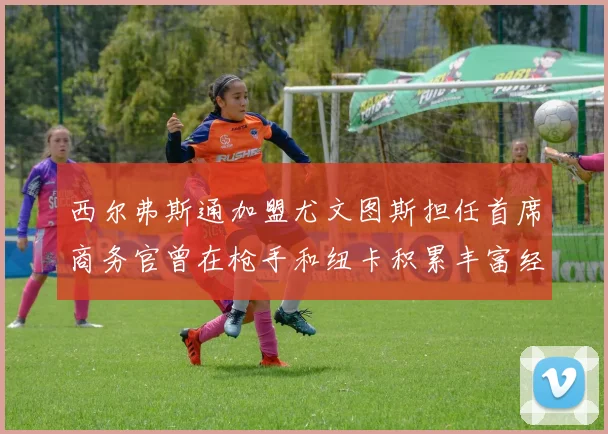 西尔弗斯通加盟尤文图斯担任首席商务官曾在枪手和纽卡积累丰富经验