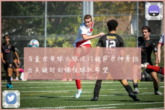 马奎尔角球头球攻门被萨尔神勇挡出关键时刻保住球队希望