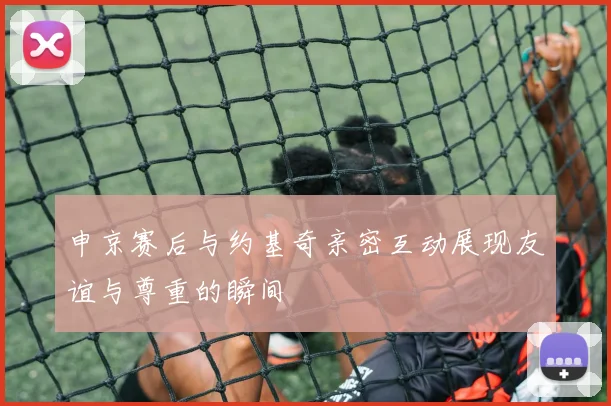 申京赛后与约基奇亲密互动展现友谊与尊重的瞬间
