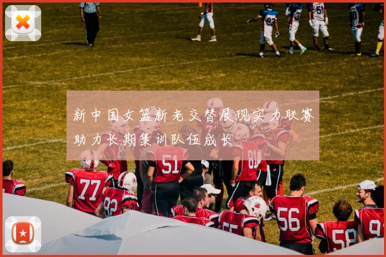新中国女篮新老交替展现实力联赛助力长期集训队伍成长