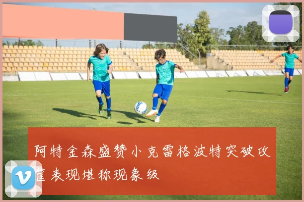 阿特金森盛赞小克雷格波特突破攻筐表现堪称现象级