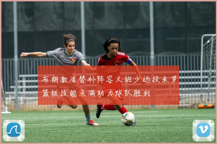 布朗激活替补阵容文班少远投米罗篮板技能点满助力球队胜利
