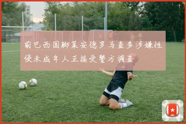 前巴西国脚莱安德罗马查多涉嫌性侵未成年人正接受警方调查