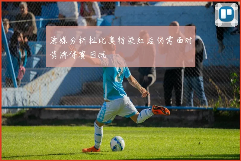 意媒分析拉比奥特染红后仍需面对黄牌停赛困扰