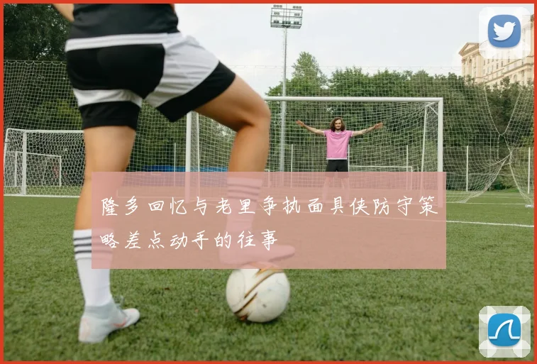 隆多回忆与老里争执面具侠防守策略差点动手的往事