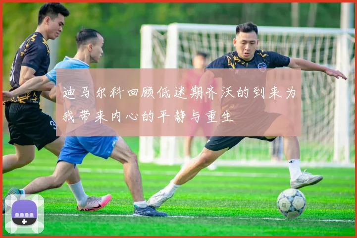 迪马尔科回顾低迷期齐沃的到来为我带来内心的平静与重生