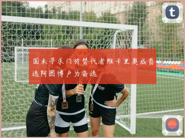 国米寻求门将替代者维卡里奥成首选阿图博卢为备选