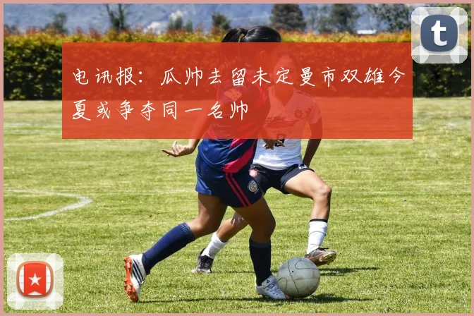 电讯报：瓜帅去留未定曼市双雄今夏或争夺同一名帅