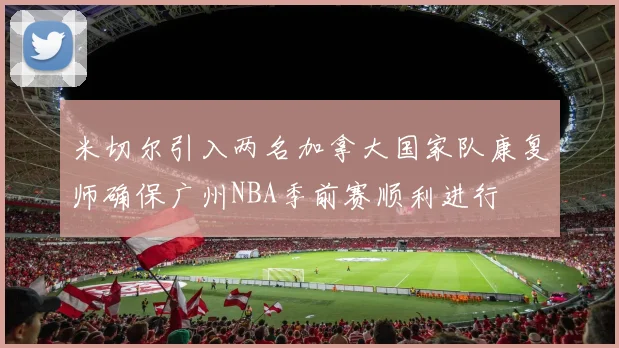 米切尔引入两名加拿大国家队康复师确保广州NBA季前赛顺利进行