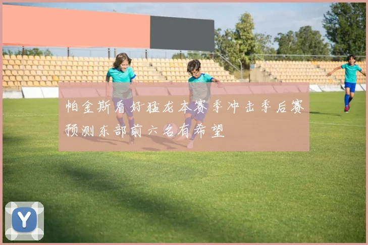 帕金斯看好猛龙本赛季冲击季后赛预测东部前六名有希望