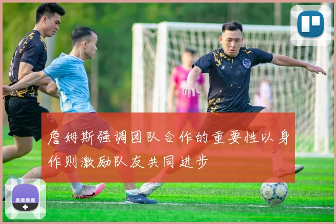 詹姆斯强调团队合作的重要性以身作则激励队友共同进步