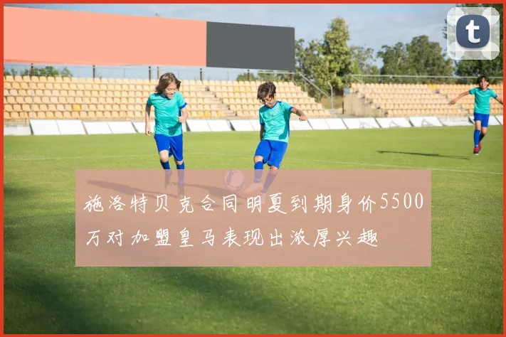 施洛特贝克合同明夏到期身价5500万对加盟皇马表现出浓厚兴趣