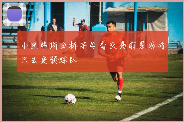 小里弗斯分析字母哥交易前景或将只去更弱球队