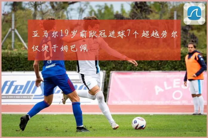 亚马尔19岁前欧冠进球7个超越劳尔仅次于姆巴佩