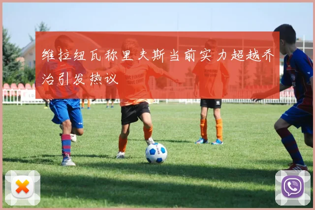 维拉纽瓦称里夫斯当前实力超越乔治引发热议