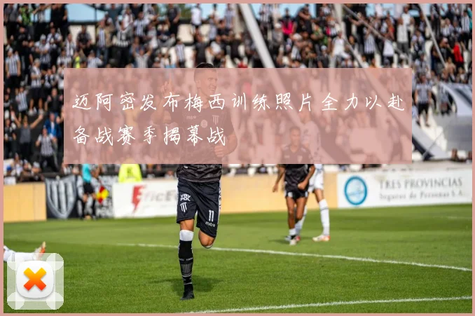 迈阿密发布梅西训练照片全力以赴备战赛季揭幕战