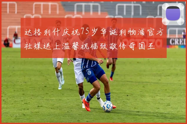 达格利什庆祝75岁华诞利物浦官方社媒送上温馨祝福致敬传奇国王