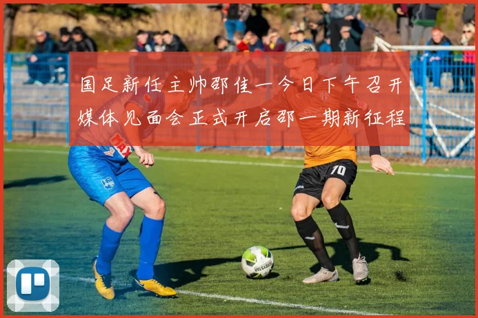 国足新任主帅邵佳一今日下午召开媒体见面会正式开启邵一期新征程