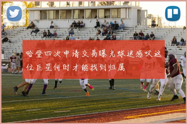 哈登四次申请交易曝光球迷感叹这位巨星何时才能找到归属
