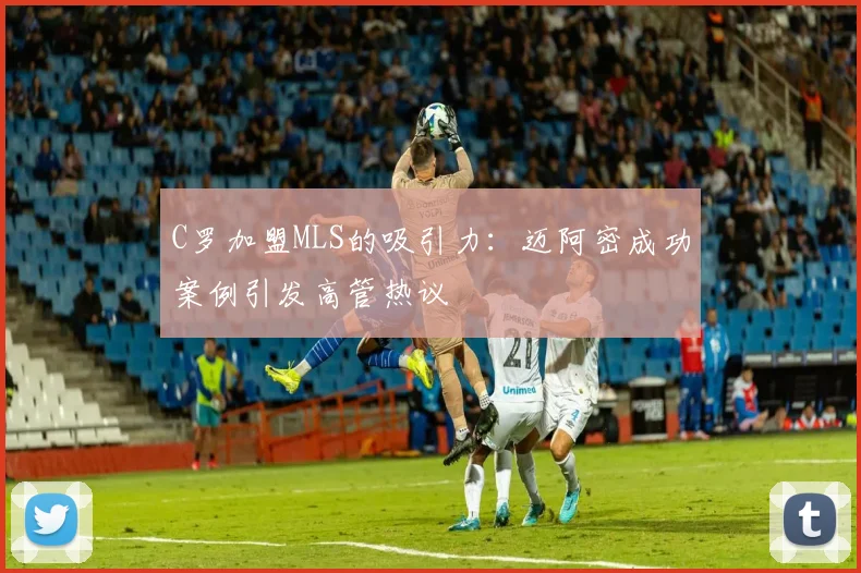 C罗加盟MLS的吸引力：迈阿密成功案例引发高管热议