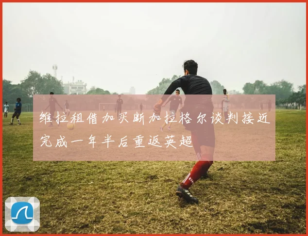 维拉租借加买断加拉格尔谈判接近完成一年半后重返英超
