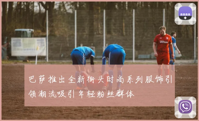 巴萨推出全新街头时尚系列服饰引领潮流吸引年轻粉丝群体