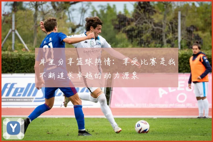 库里分享篮球热情：享受比赛是我不断追求卓越的动力源泉