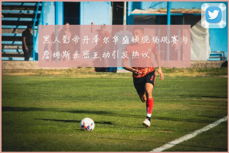 黑人影帝丹泽尔华盛顿现场观赛与詹姆斯亲密互动引发热议