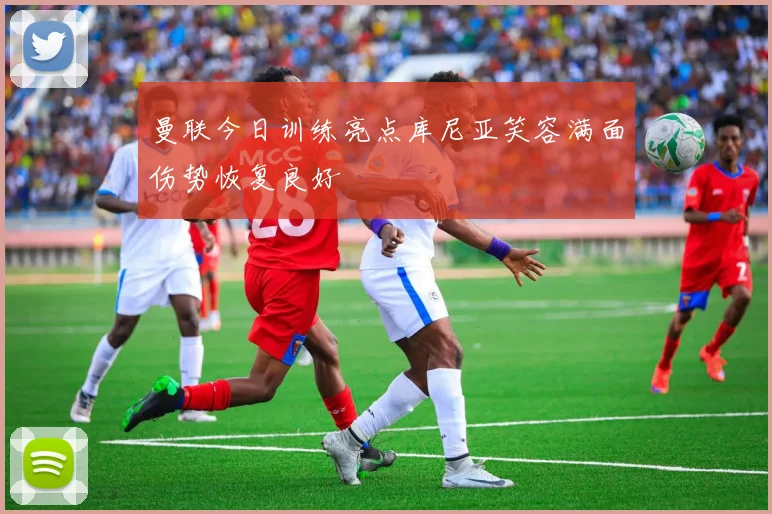 曼联今日训练亮点库尼亚笑容满面伤势恢复良好
