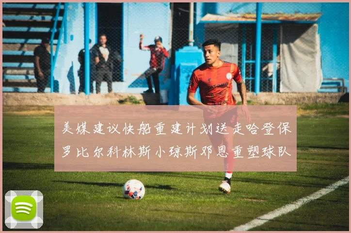美媒建议快船重建计划送走哈登保罗比尔科林斯小琼斯邓恩重塑球队未来