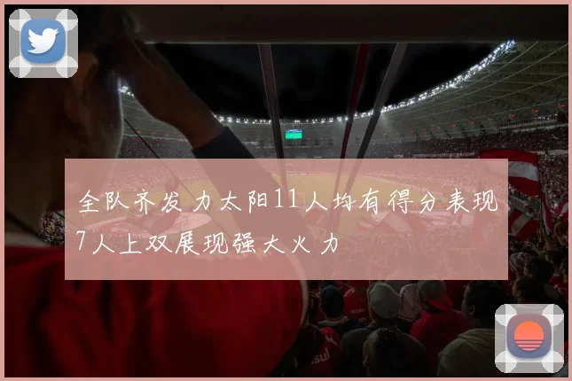 全队齐发力太阳11人均有得分表现7人上双展现强大火力